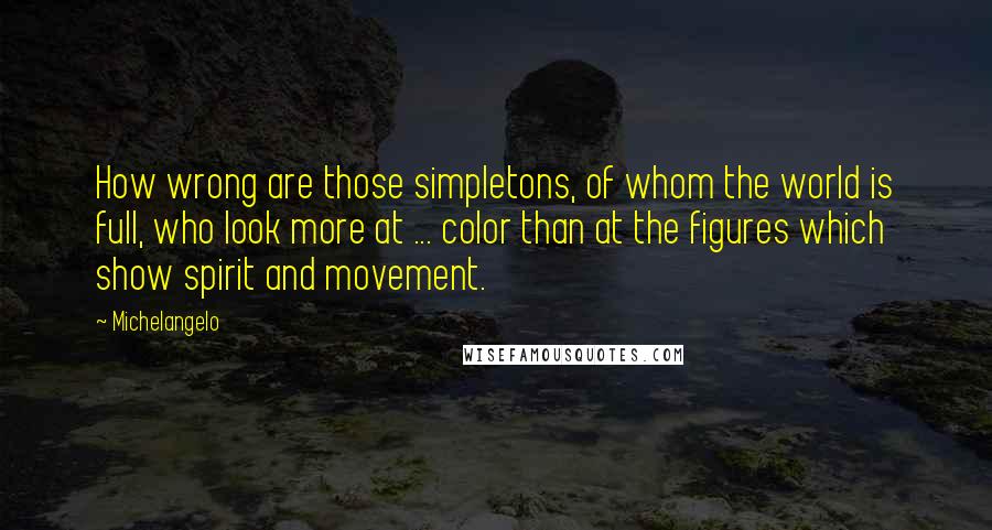 Michelangelo Quotes: How wrong are those simpletons, of whom the world is full, who look more at ... color than at the figures which show spirit and movement.