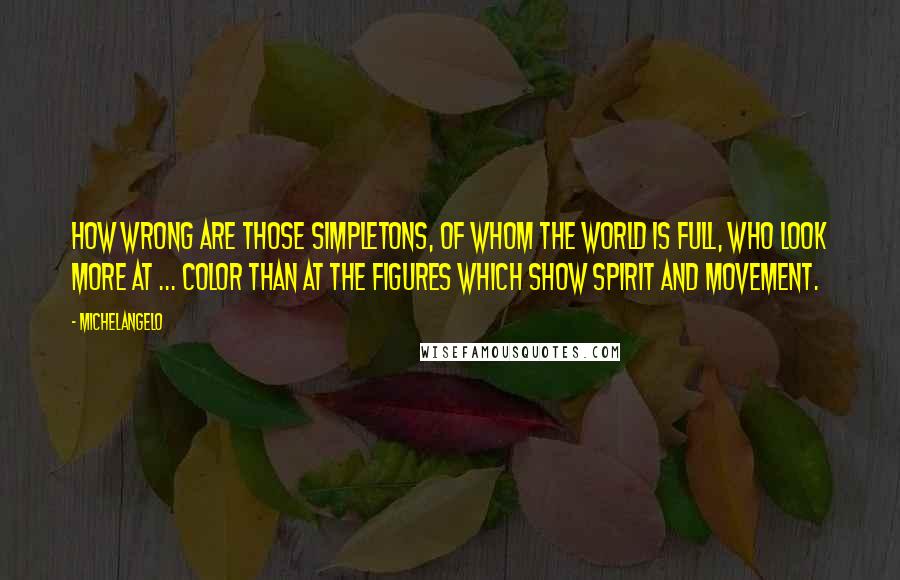 Michelangelo Quotes: How wrong are those simpletons, of whom the world is full, who look more at ... color than at the figures which show spirit and movement.