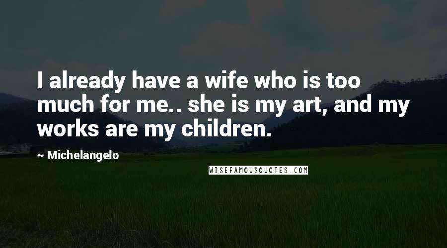 Michelangelo Quotes: I already have a wife who is too much for me.. she is my art, and my works are my children.