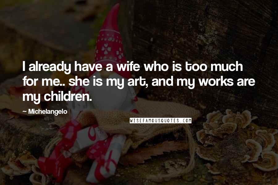 Michelangelo Quotes: I already have a wife who is too much for me.. she is my art, and my works are my children.