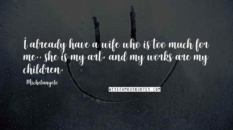 Michelangelo Quotes: I already have a wife who is too much for me.. she is my art, and my works are my children.
