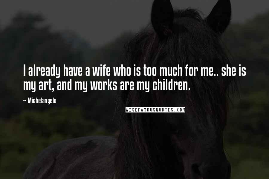Michelangelo Quotes: I already have a wife who is too much for me.. she is my art, and my works are my children.