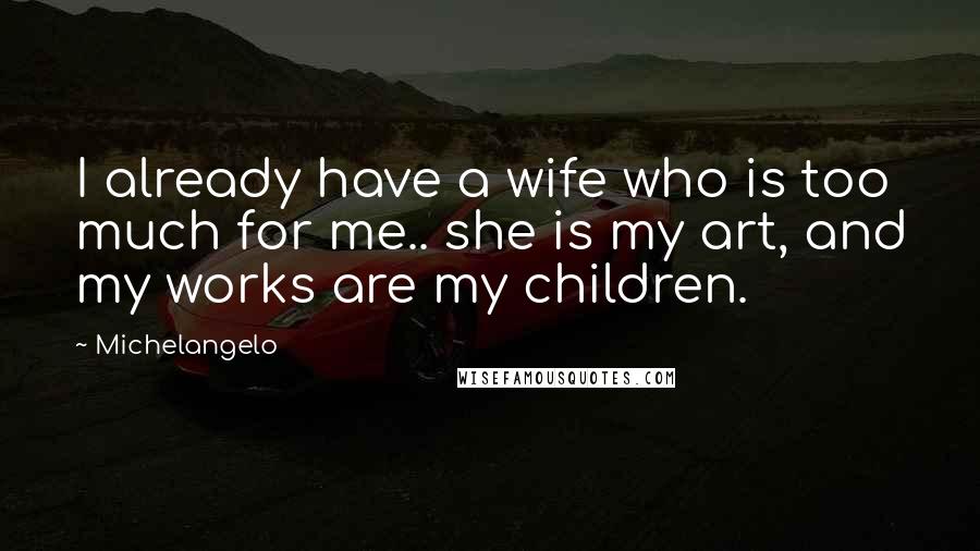 Michelangelo Quotes: I already have a wife who is too much for me.. she is my art, and my works are my children.