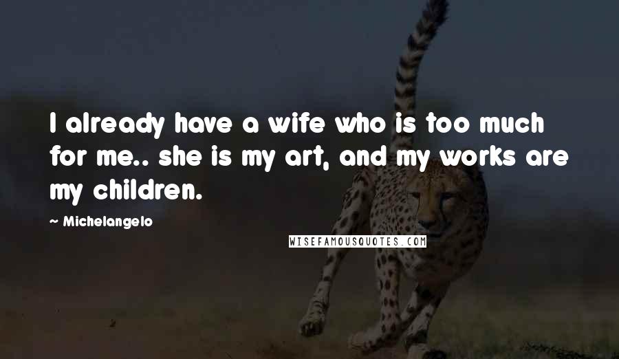 Michelangelo Quotes: I already have a wife who is too much for me.. she is my art, and my works are my children.