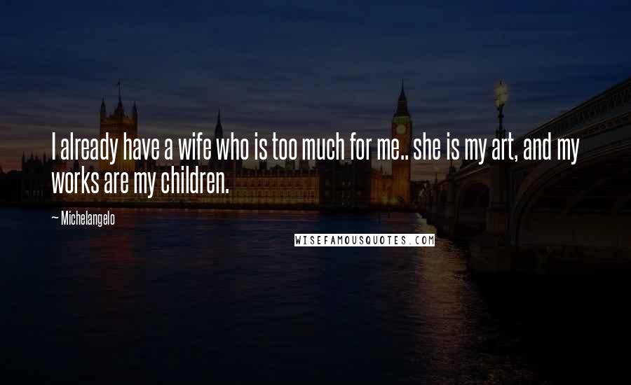 Michelangelo Quotes: I already have a wife who is too much for me.. she is my art, and my works are my children.