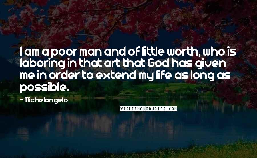 Michelangelo Quotes: I am a poor man and of little worth, who is laboring in that art that God has given me in order to extend my life as long as possible.