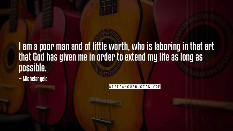 Michelangelo Quotes: I am a poor man and of little worth, who is laboring in that art that God has given me in order to extend my life as long as possible.