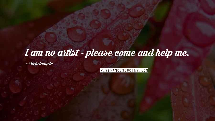 Michelangelo Quotes: I am no artist - please come and help me.