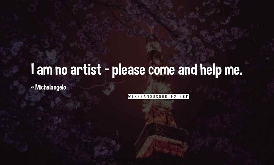 Michelangelo Quotes: I am no artist - please come and help me.