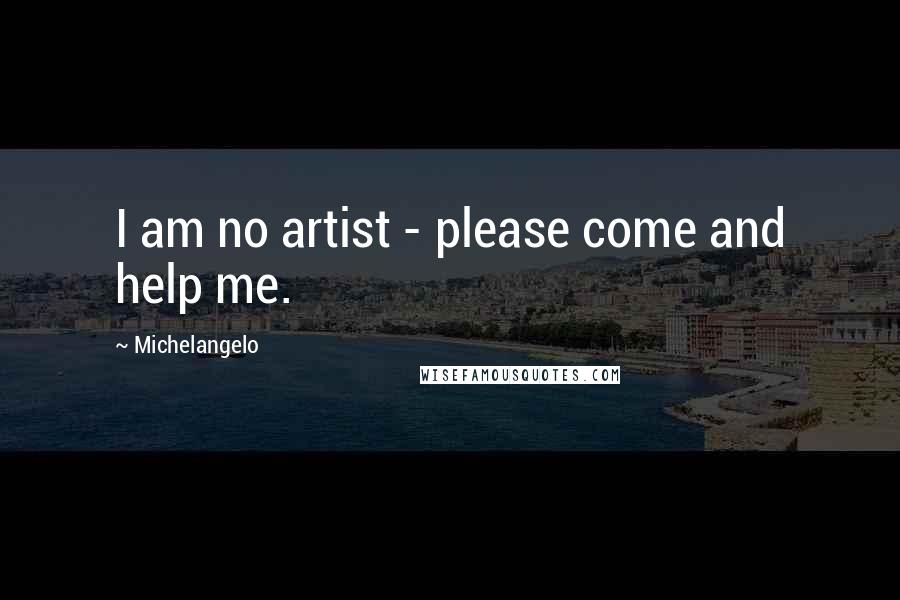 Michelangelo Quotes: I am no artist - please come and help me.