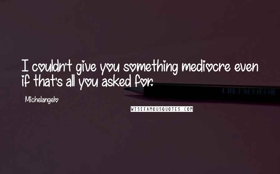 Michelangelo Quotes: I couldn't give you something mediocre even if that's all you asked for.