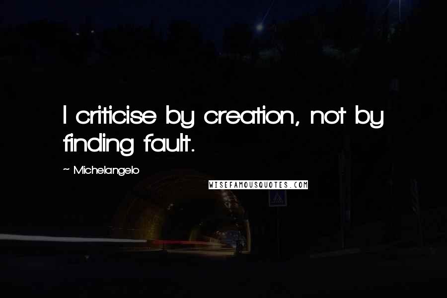 Michelangelo Quotes: I criticise by creation, not by finding fault.