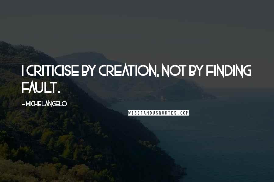 Michelangelo Quotes: I criticise by creation, not by finding fault.