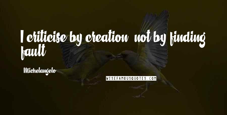 Michelangelo Quotes: I criticise by creation, not by finding fault.