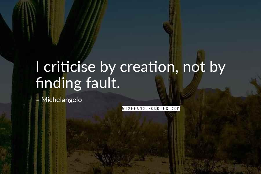 Michelangelo Quotes: I criticise by creation, not by finding fault.