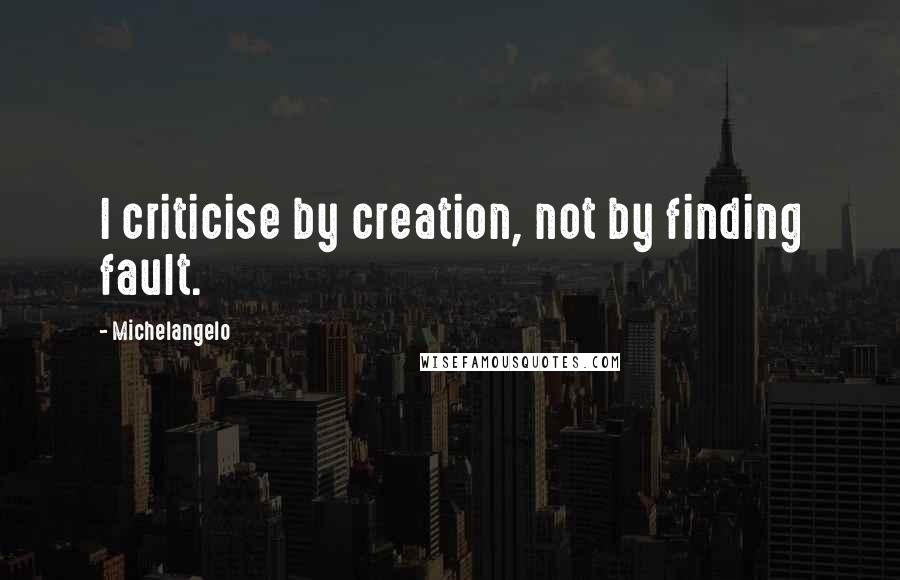 Michelangelo Quotes: I criticise by creation, not by finding fault.