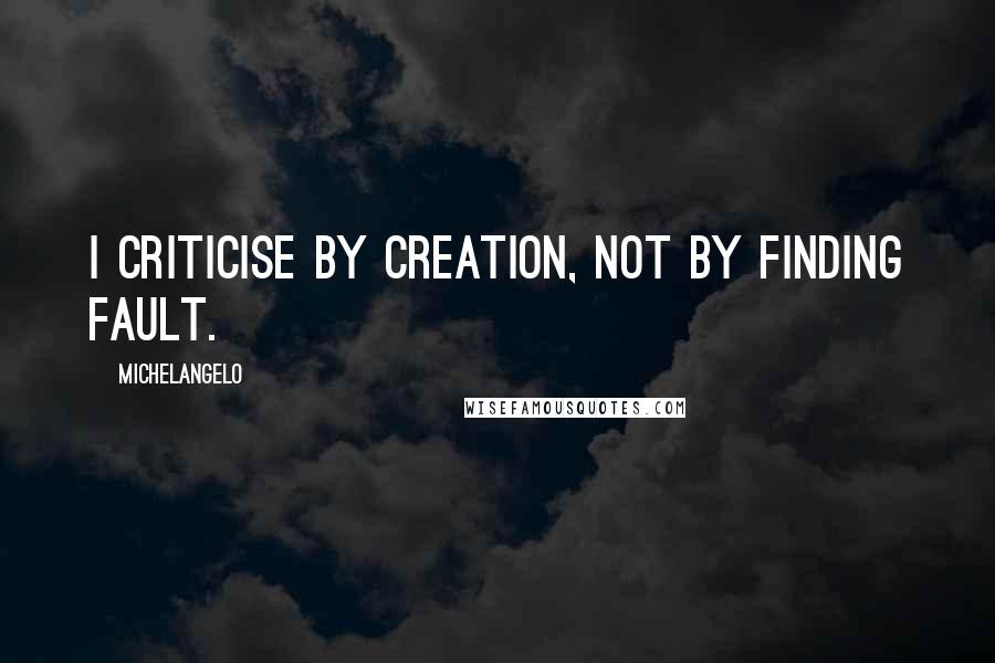 Michelangelo Quotes: I criticise by creation, not by finding fault.