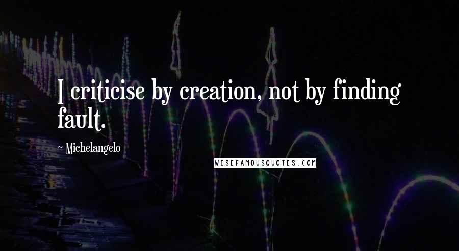 Michelangelo Quotes: I criticise by creation, not by finding fault.