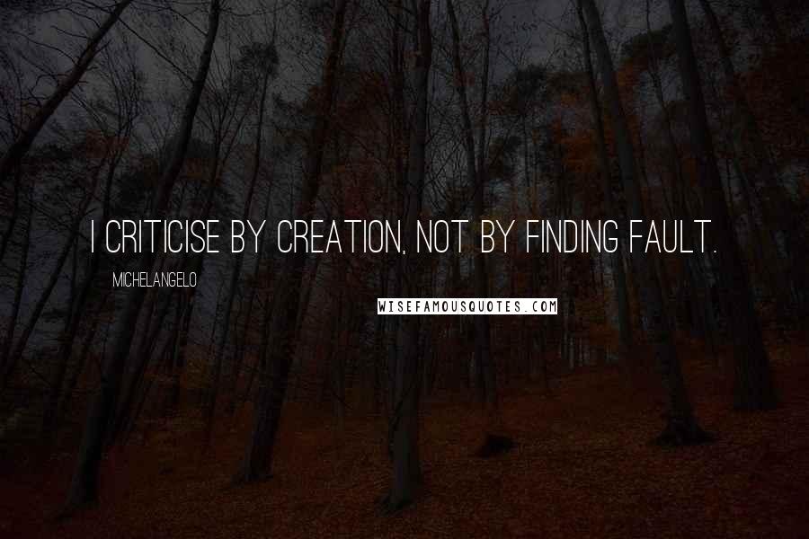 Michelangelo Quotes: I criticise by creation, not by finding fault.