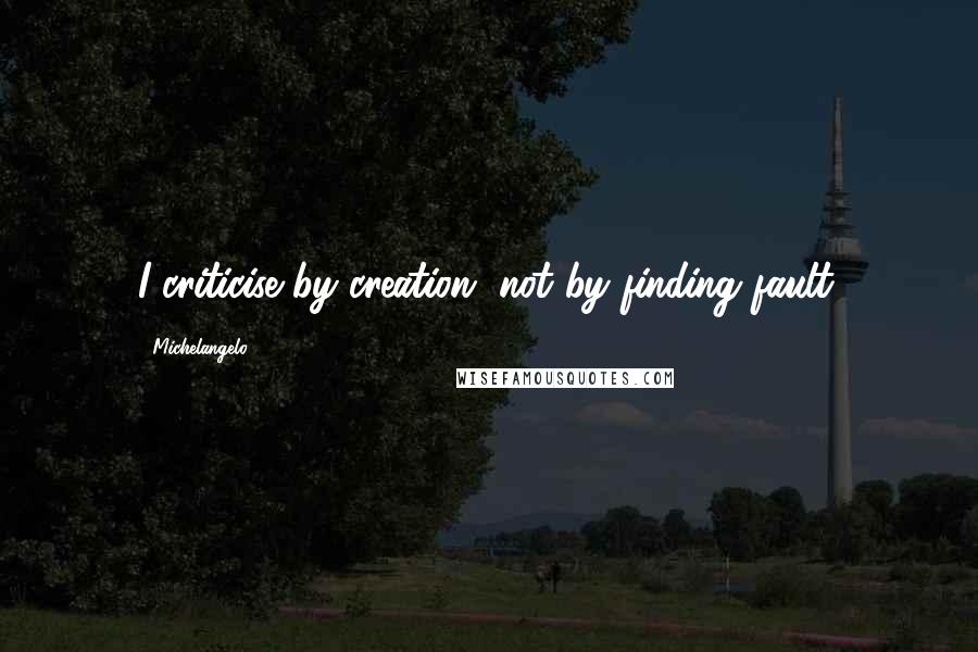 Michelangelo Quotes: I criticise by creation, not by finding fault.