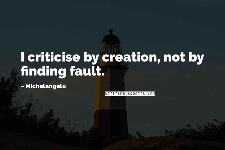 Michelangelo Quotes: I criticise by creation, not by finding fault.