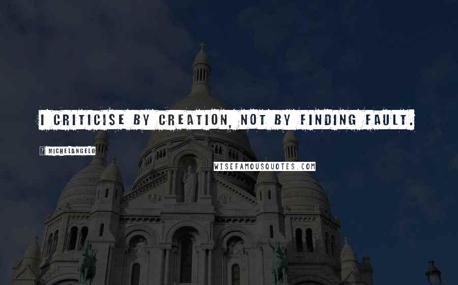 Michelangelo Quotes: I criticise by creation, not by finding fault.