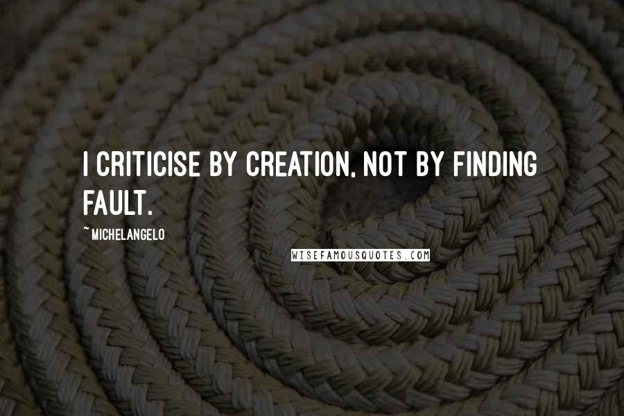 Michelangelo Quotes: I criticise by creation, not by finding fault.