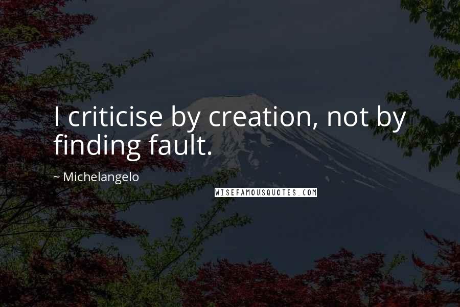 Michelangelo Quotes: I criticise by creation, not by finding fault.