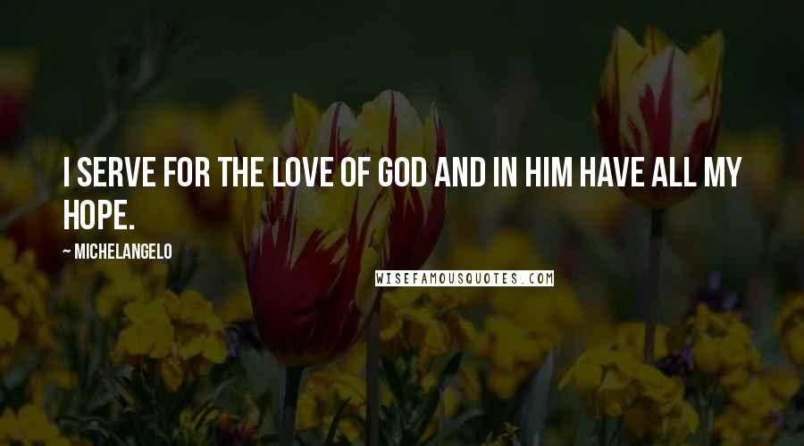 Michelangelo Quotes: I serve for the love of God and in Him have all my hope.