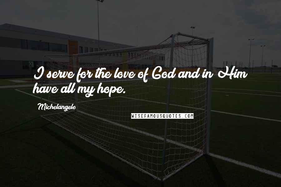 Michelangelo Quotes: I serve for the love of God and in Him have all my hope.