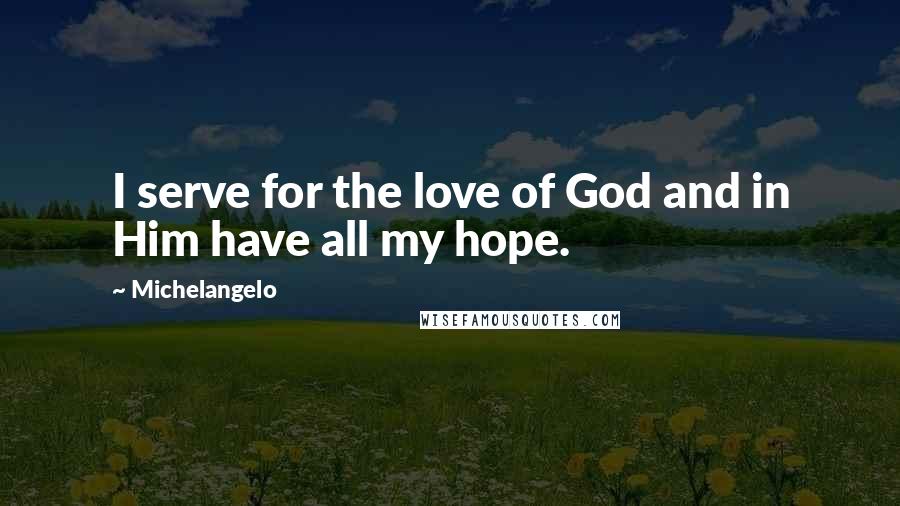 Michelangelo Quotes: I serve for the love of God and in Him have all my hope.