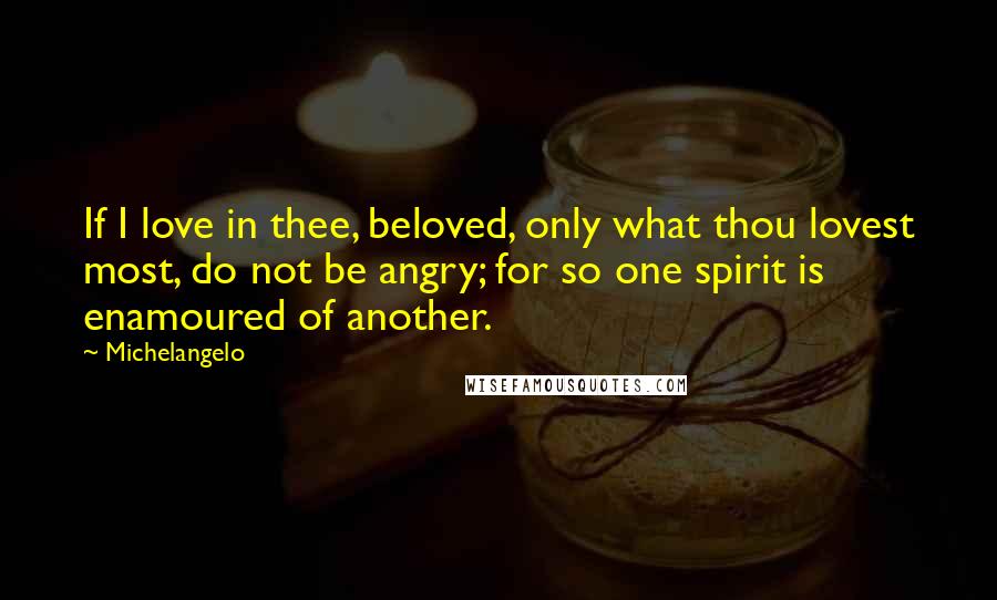 Michelangelo Quotes: If I love in thee, beloved, only what thou lovest most, do not be angry; for so one spirit is enamoured of another.