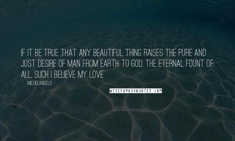 Michelangelo Quotes: If it be true that any beautiful thing raises the pure and just desire of man from earth to God, the eternal fount of all, such I believe my love.