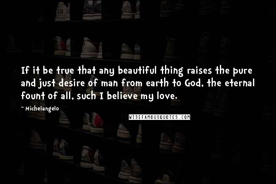 Michelangelo Quotes: If it be true that any beautiful thing raises the pure and just desire of man from earth to God, the eternal fount of all, such I believe my love.
