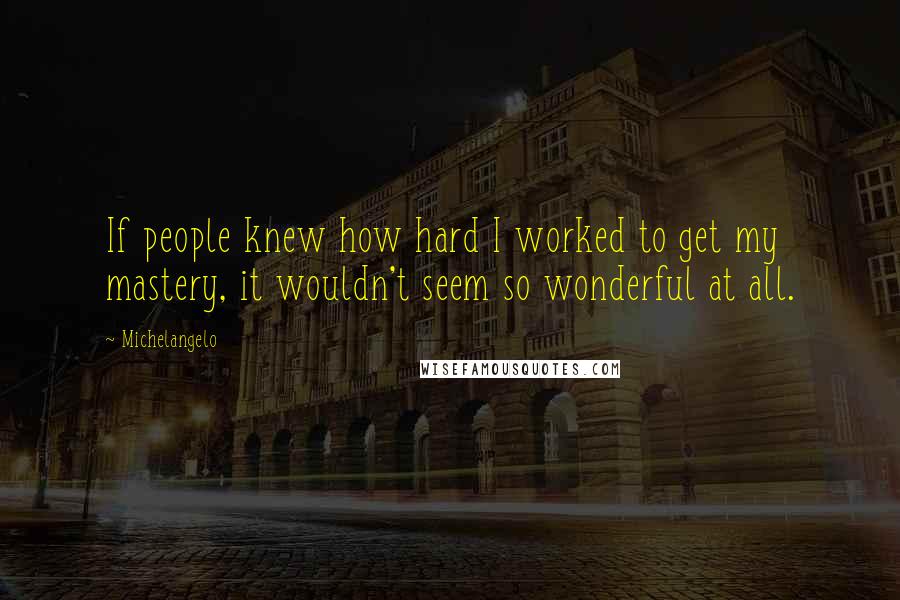 Michelangelo Quotes: If people knew how hard I worked to get my mastery, it wouldn't seem so wonderful at all.