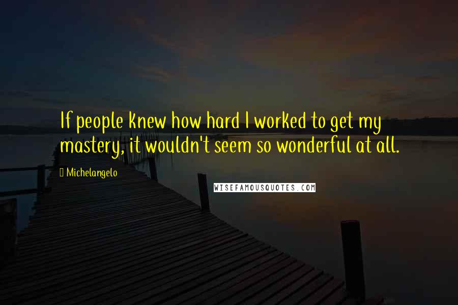 Michelangelo Quotes: If people knew how hard I worked to get my mastery, it wouldn't seem so wonderful at all.