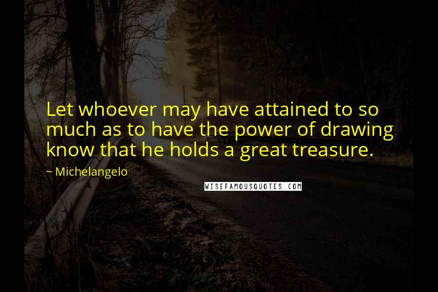 Michelangelo Quotes: Let whoever may have attained to so much as to have the power of drawing know that he holds a great treasure.