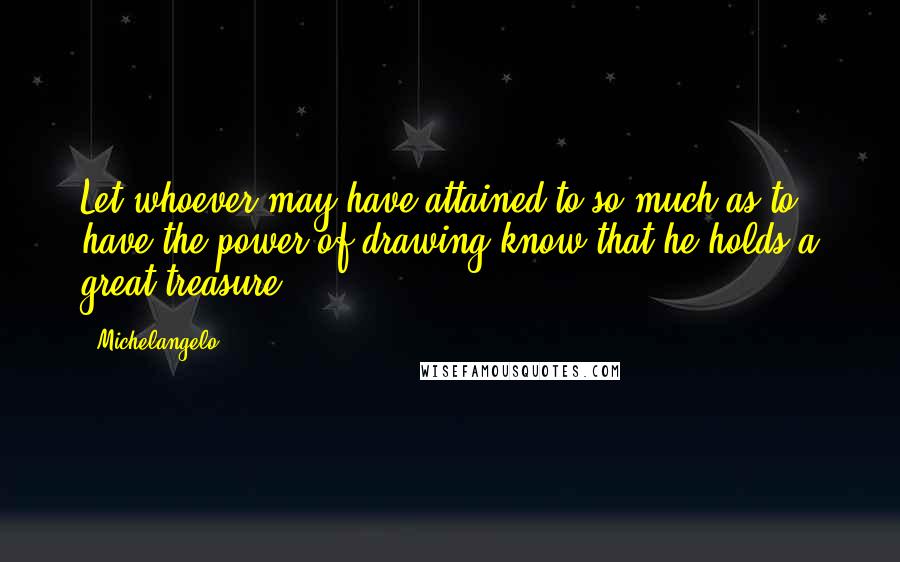 Michelangelo Quotes: Let whoever may have attained to so much as to have the power of drawing know that he holds a great treasure.