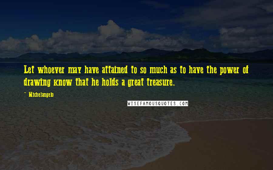 Michelangelo Quotes: Let whoever may have attained to so much as to have the power of drawing know that he holds a great treasure.