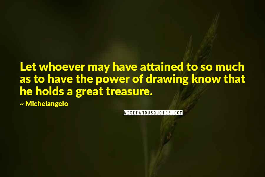 Michelangelo Quotes: Let whoever may have attained to so much as to have the power of drawing know that he holds a great treasure.