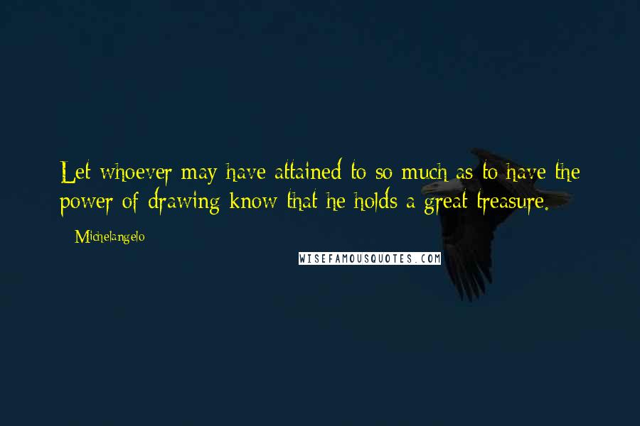 Michelangelo Quotes: Let whoever may have attained to so much as to have the power of drawing know that he holds a great treasure.