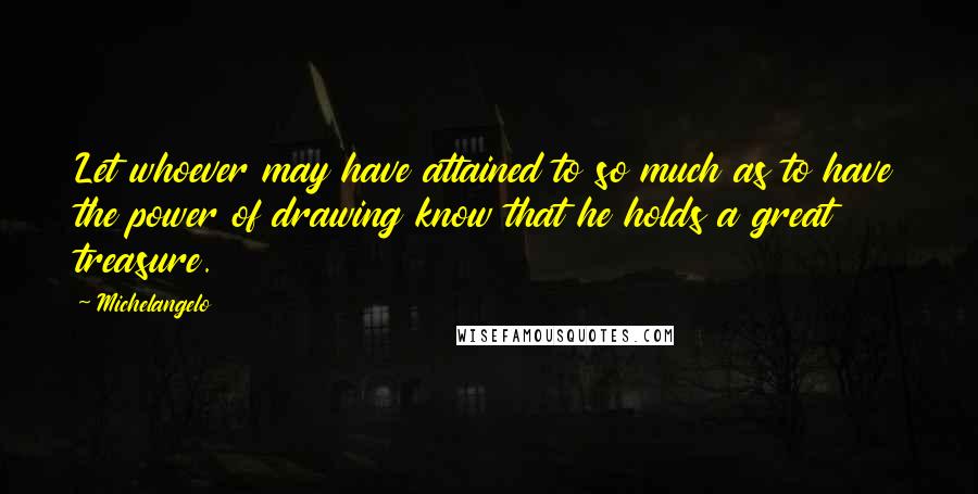 Michelangelo Quotes: Let whoever may have attained to so much as to have the power of drawing know that he holds a great treasure.