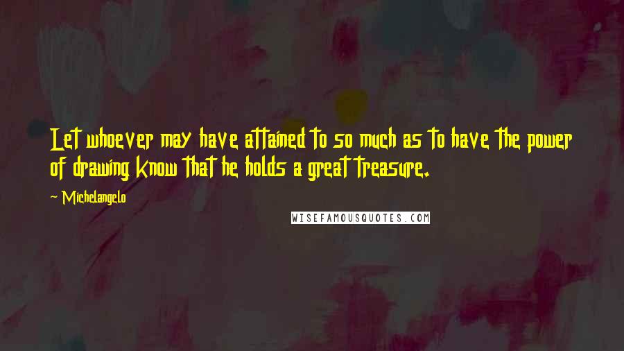 Michelangelo Quotes: Let whoever may have attained to so much as to have the power of drawing know that he holds a great treasure.