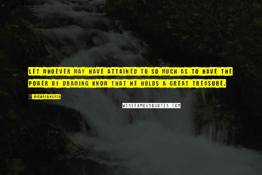 Michelangelo Quotes: Let whoever may have attained to so much as to have the power of drawing know that he holds a great treasure.
