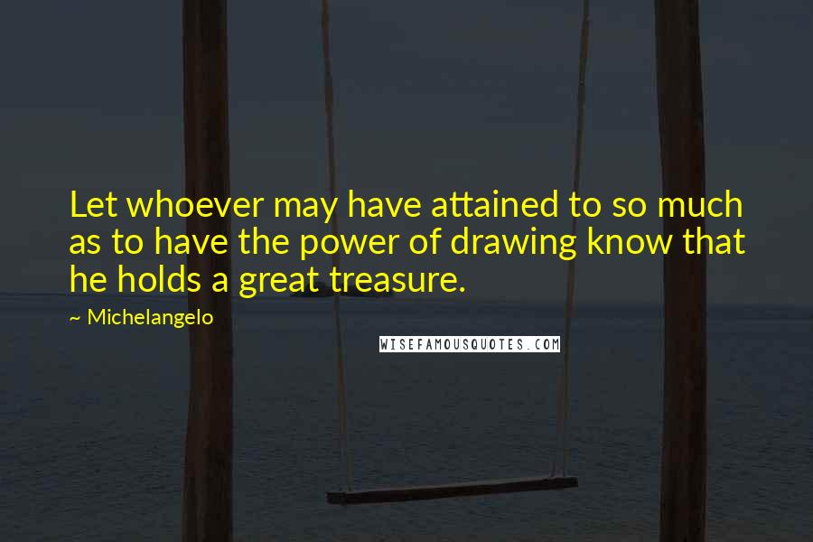 Michelangelo Quotes: Let whoever may have attained to so much as to have the power of drawing know that he holds a great treasure.