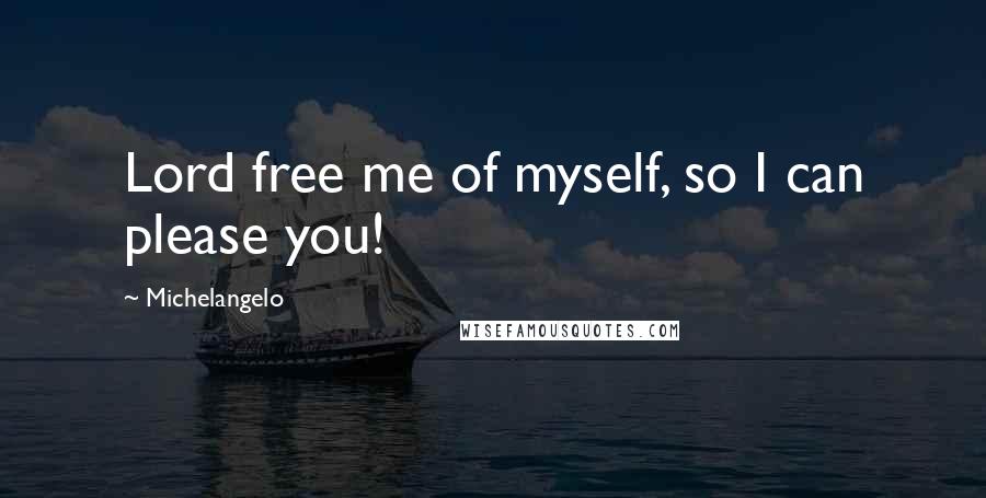 Michelangelo Quotes: Lord free me of myself, so I can please you!