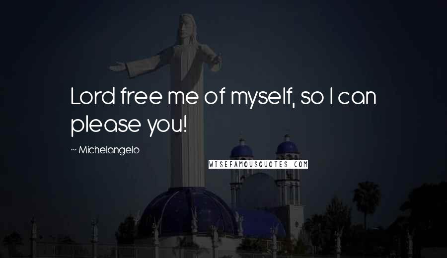 Michelangelo Quotes: Lord free me of myself, so I can please you!