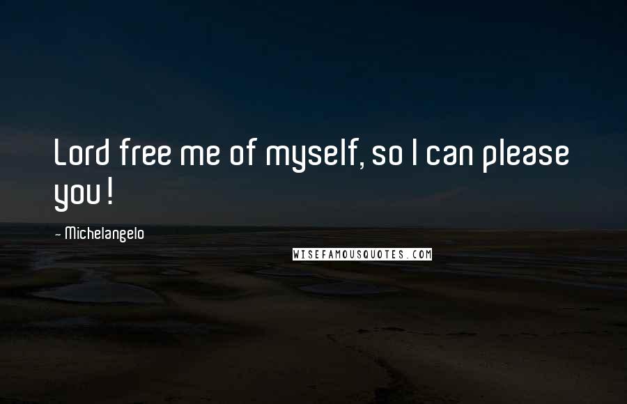 Michelangelo Quotes: Lord free me of myself, so I can please you!