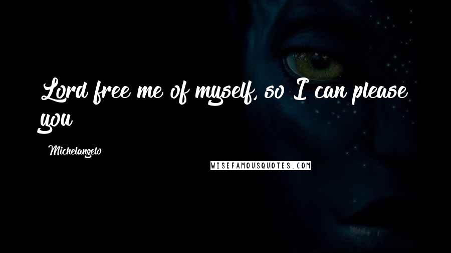 Michelangelo Quotes: Lord free me of myself, so I can please you!