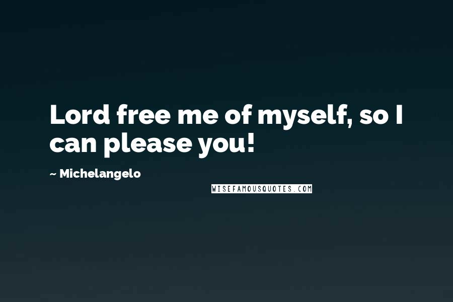 Michelangelo Quotes: Lord free me of myself, so I can please you!